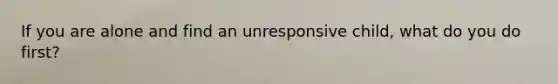 If you are alone and find an unresponsive child, what do you do first?