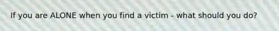 If you are ALONE when you find a victim - what should you do?