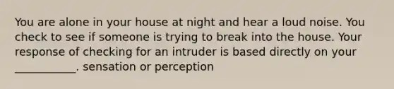 You are alone in your house at night and hear a loud noise. You check to see if someone is trying to break into the house. Your response of checking for an intruder is based directly on your ___________. sensation or perception