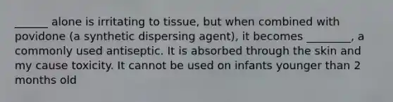 ______ alone is irritating to tissue, but when combined with povidone (a synthetic dispersing agent), it becomes ________, a commonly used antiseptic. It is absorbed through the skin and my cause toxicity. It cannot be used on infants younger than 2 months old