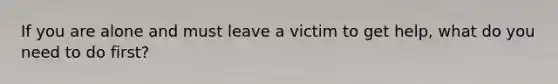 If you are alone and must leave a victim to get help, what do you need to do first?