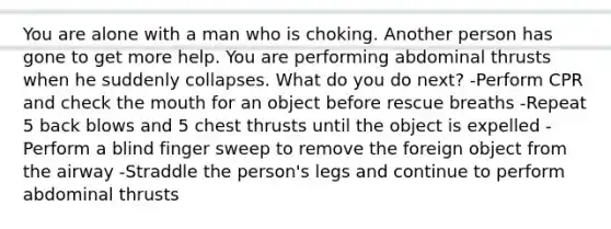 You are alone with a man who is choking. Another person has gone to get more help. You are performing abdominal thrusts when he suddenly collapses. What do you do next? -Perform CPR and check the mouth for an object before rescue breaths -Repeat 5 back blows and 5 chest thrusts until the object is expelled -Perform a blind finger sweep to remove the foreign object from the airway -Straddle the person's legs and continue to perform abdominal thrusts