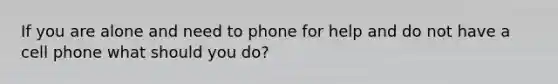 If you are alone and need to phone for help and do not have a cell phone what should you do?