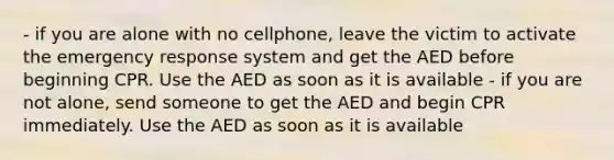 - if you are alone with no cellphone, leave the victim to activate the emergency response system and get the AED before beginning CPR. Use the AED as soon as it is available - if you are not alone, send someone to get the AED and begin CPR immediately. Use the AED as soon as it is available