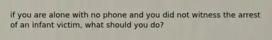 if you are alone with no phone and you did not witness the arrest of an infant victim, what should you do?