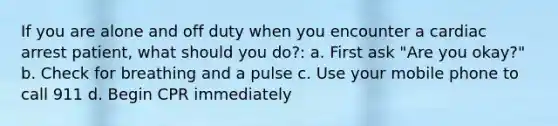 If you are alone and off duty when you encounter a cardiac arrest patient, what should you do?: a. First ask "Are you okay?" b. Check for breathing and a pulse c. Use your mobile phone to call 911 d. Begin CPR immediately