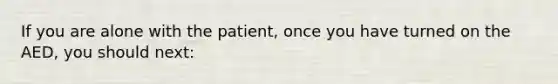 If you are alone with the patient, once you have turned on the AED, you should next: