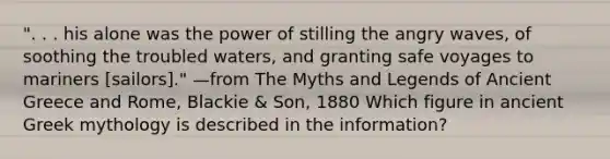 ". . . his alone was the power of stilling the angry waves, of soothing the troubled waters, and granting safe voyages to mariners [sailors]." —from The Myths and Legends of Ancient Greece and Rome, Blackie & Son, 1880 Which figure in ancient Greek mythology is described in the information?