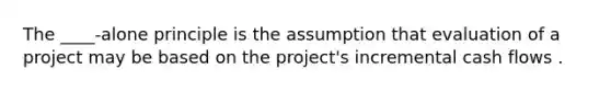 The ____-alone principle is the assumption that evaluation of a project may be based on the project's incremental cash flows .