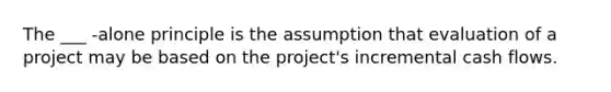 The ___ -alone principle is the assumption that evaluation of a project may be based on the project's incremental cash flows.