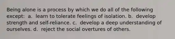 Being alone is a process by which we do all of the following except: ​ a. ​ learn to tolerate feelings of isolation. b. ​ develop strength and self-reliance. c. ​ develop a deep understanding of ourselves. d. ​ reject the social overtures of others.