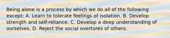 Being alone is a process by which we do all of the following except: A. Learn to tolerate feelings of isolation. B. Develop strength and self-reliance. C. Develop a deep understanding of ourselves. D. Reject the social overtures of others.