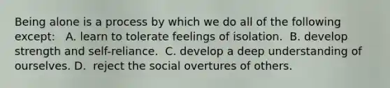 Being alone is a process by which we do all of the following except: ​ ​ A. learn to tolerate feelings of isolation. ​ B. develop strength and self-reliance. ​ C. develop a deep understanding of ourselves. D. ​ reject the social overtures of others.