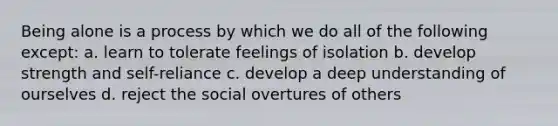 Being alone is a process by which we do all of the following except: a. learn to tolerate feelings of isolation b. develop strength and self-reliance c. develop a deep understanding of ourselves d. reject the social overtures of others