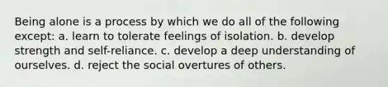 Being alone is a process by which we do all of the following except: a. learn to tolerate feelings of isolation. b. develop strength and self-reliance. c. develop a deep understanding of ourselves. d. reject the social overtures of others.