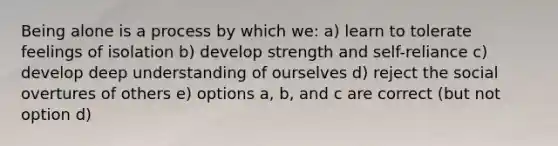 Being alone is a process by which we: a) learn to tolerate feelings of isolation b) develop strength and self-reliance c) develop deep understanding of ourselves d) reject the social overtures of others e) options a, b, and c are correct (but not option d)