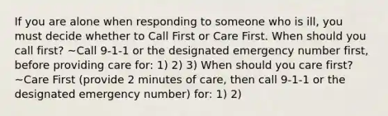 If you are alone when responding to someone who is ill, you must decide whether to Call First or Care First. When should you call first? ~Call 9-1-1 or the designated emergency number first, before providing care for: 1) 2) 3) When should you care first? ~Care First (provide 2 minutes of care, then call 9-1-1 or the designated emergency number) for: 1) 2)