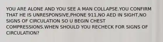 YOU ARE ALONE AND YOU SEE A MAN COLLAPSE.YOU CONFIRM THAT HE IS UNRESPONSIVE,PHONE 911,NO AED IN SIGHT,NO SIGNS OF CIRCULATION SO U BEGIN CHEST COMPRESSIONS.WHEN SHOULD YOU RECHECK FOR SIGNS OF CIRCULATION?