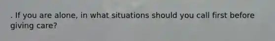 . If you are alone, in what situations should you call first before giving care?