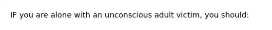 IF you are alone with an unconscious adult victim, you should: