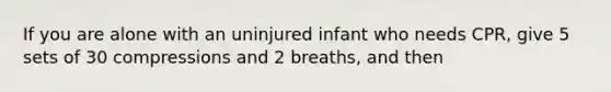 If you are alone with an uninjured infant who needs CPR, give 5 sets of 30 compressions and 2 breaths, and then