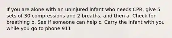 If you are alone with an uninjured infant who needs CPR, give 5 sets of 30 compressions and 2 breaths, and then a. Check for breathing b. See if someone can help c. Carry the infant with you while you go to phone 911