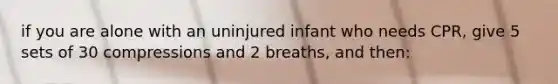 if you are alone with an uninjured infant who needs CPR, give 5 sets of 30 compressions and 2 breaths, and then: