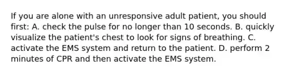 If you are alone with an unresponsive adult patient, you should first: A. check the pulse for no longer than 10 seconds. B. quickly visualize the patient's chest to look for signs of breathing. C. activate the EMS system and return to the patient. D. perform 2 minutes of CPR and then activate the EMS system.