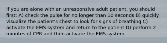 If you are alone with an unresponsive adult patient, you should first: A) check the pulse for no longer than 10 seconds B) quickly visualize the patient's chest to look for signs of breathing C) activate the EMS system and return to the patient D) perform 2 minutes of CPR and then activate the EMS system