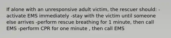 If alone with an unresponsive adult victim, the rescuer should: -activate EMS immediately -stay with the victim until someone else arrives -perform rescue breathing for 1 minute, then call EMS -perform CPR for one minute , then call EMS