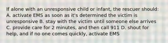 If alone with an unresponsive child or infant, the rescuer should: A. activate EMS as soon as it's determined the victim is unresponsive B. stay with the victim until someone else arrives C. provide care for 2 minutes, and then call 911 D. shout for help, and if no one comes quickly, activate EMS