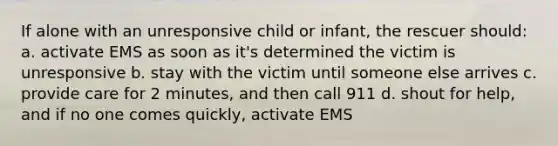 If alone with an unresponsive child or infant, the rescuer should: a. activate EMS as soon as it's determined the victim is unresponsive b. stay with the victim until someone else arrives c. provide care for 2 minutes, and then call 911 d. shout for help, and if no one comes quickly, activate EMS