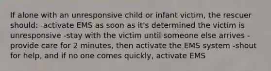 If alone with an unresponsive child or infant victim, the rescuer should: -activate EMS as soon as it's determined the victim is unresponsive -stay with the victim until someone else arrives -provide care for 2 minutes, then activate the EMS system -shout for help, and if no one comes quickly, activate EMS