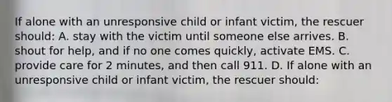 If alone with an unresponsive child or infant victim, the rescuer should: A. stay with the victim until someone else arrives. B. shout for help, and if no one comes quickly, activate EMS. C. provide care for 2 minutes, and then call 911. D. If alone with an unresponsive child or infant victim, the rescuer should: