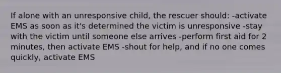 If alone with an unresponsive child, the rescuer should: -activate EMS as soon as it's determined the victim is unresponsive -stay with the victim until someone else arrives -perform first aid for 2 minutes, then activate EMS -shout for help, and if no one comes quickly, activate EMS