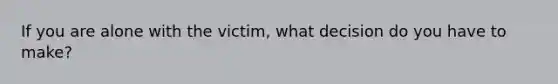 If you are alone with the victim, what decision do you have to make?