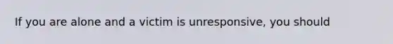 If you are alone and a victim is unresponsive, you should