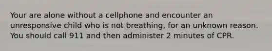 Your are alone without a cellphone and encounter an unresponsive child who is not breathing, for an unknown reason. You should call 911 and then administer 2 minutes of CPR.