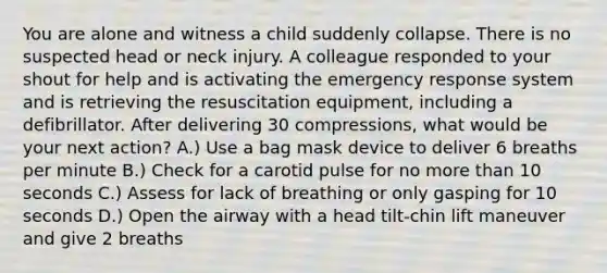 You are alone and witness a child suddenly collapse. There is no suspected head or neck injury. A colleague responded to your shout for help and is activating the emergency response system and is retrieving the resuscitation equipment, including a defibrillator. After delivering 30 compressions, what would be your next action? A.) Use a bag mask device to deliver 6 breaths per minute B.) Check for a carotid pulse for no more than 10 seconds C.) Assess for lack of breathing or only gasping for 10 seconds D.) Open the airway with a head tilt-chin lift maneuver and give 2 breaths