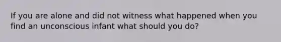 If you are alone and did not witness what happened when you find an unconscious infant what should you do?