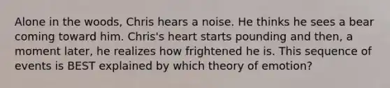 Alone in the woods, Chris hears a noise. He thinks he sees a bear coming toward him. Chris's heart starts pounding and then, a moment later, he realizes how frightened he is. This sequence of events is BEST explained by which theory of emotion?