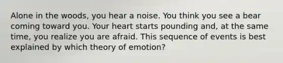 Alone in the woods, you hear a noise. You think you see a bear coming toward you. Your heart starts pounding and, at the same time, you realize you are afraid. This sequence of events is best explained by which theory of emotion?