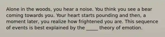 Alone in the woods, you hear a noise. You think you see a bear coming towards you. Your heart starts pounding and then, a moment later, you realize how frightened you are. This sequence of events is best explained by the _____ theory of emotion.