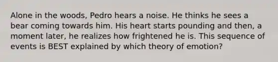 Alone in the woods, Pedro hears a noise. He thinks he sees a bear coming towards him. His heart starts pounding and then, a moment later, he realizes how frightened he is. This sequence of events is BEST explained by which theory of emotion?