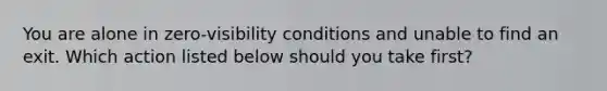 You are alone in zero-visibility conditions and unable to find an exit. Which action listed below should you take first?