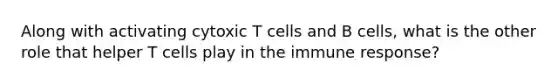 Along with activating cytoxic T cells and B cells, what is the other role that helper T cells play in the immune response?