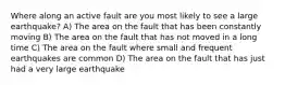 Where along an active fault are you most likely to see a large earthquake? A) The area on the fault that has been constantly moving B) The area on the fault that has not moved in a long time C) The area on the fault where small and frequent earthquakes are common D) The area on the fault that has just had a very large earthquake