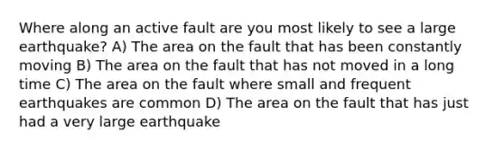 Where along an active fault are you most likely to see a large earthquake? A) The area on the fault that has been constantly moving B) The area on the fault that has not moved in a long time C) The area on the fault where small and frequent earthquakes are common D) The area on the fault that has just had a very large earthquake