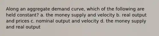 Along an aggregate demand curve, which of the following are held constant? a. the money supply and velocity b. real output and prices c. nominal output and velocity d. the money supply and real output