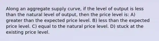 Along an aggregate supply curve, if the level of output is less than the natural level of output, then the price level is: A) greater than the expected price level. B) less than the expected price level. C) equal to the natural price level. D) stuck at the existing price level.